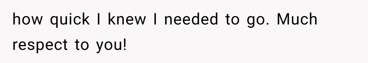 how quick I knew I needed to go. Much respect to you!