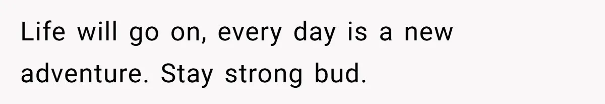 Life will go on, every day is a new adventure. Stay strong bud.
