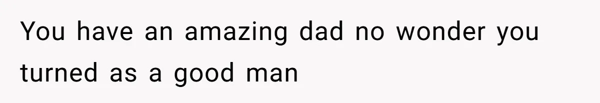 You have an amazing dad no wonder you turned as a good man