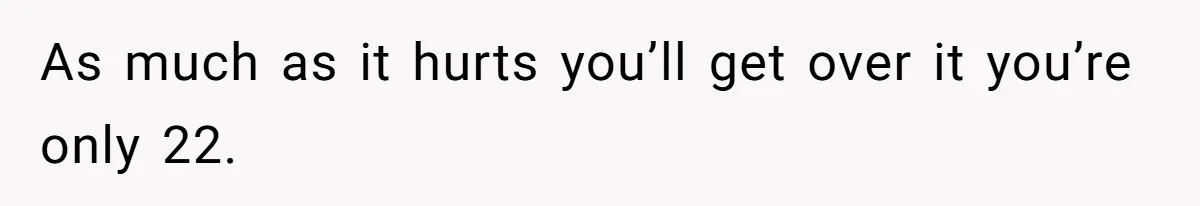 As much as it hurts you’ll get over it you’re only 22.