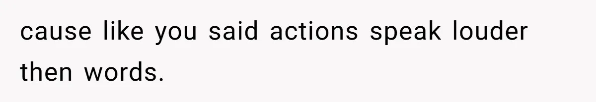 cause like you said actions speak louder then words.