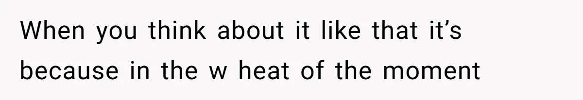 When you think about it like that it’s because in the w heat of the moment