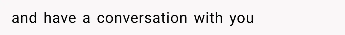 and have a conversation with you