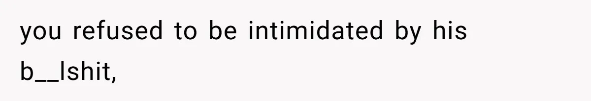 you refused to be intimidated by his b__lshit,