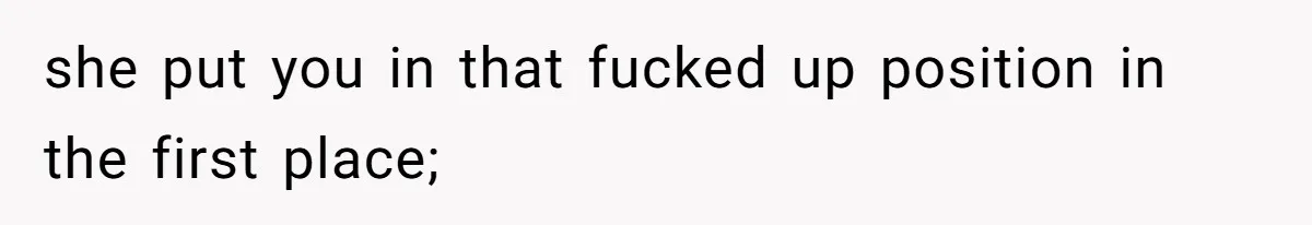 she put you in that fucked up position in the first place;