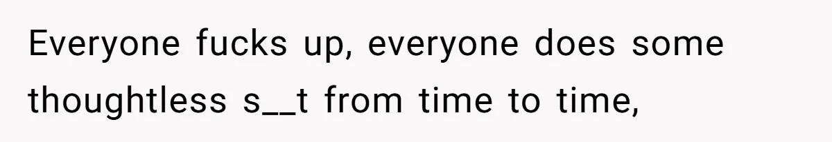 Everyone fucks up, everyone does some thoughtless s__t from time to time,