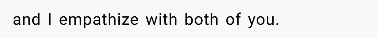 and I empathize with both of you.
