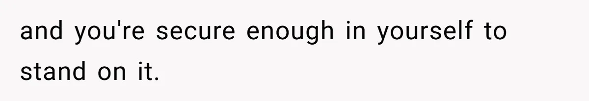 and you're secure enough in yourself to stand on it.