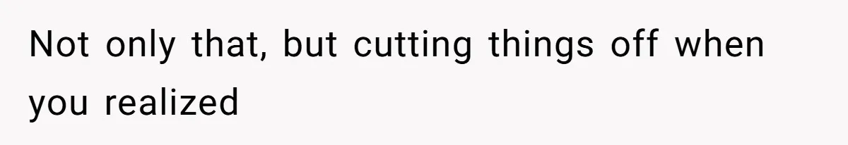Not only that, but cutting things off when you realized