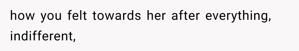 how you felt towards her after everything, indifferent,