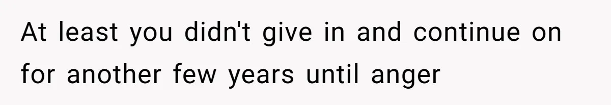 At least you didn't give in and continue on for another few years until anger