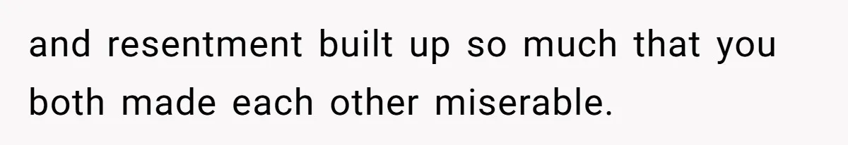 and resentment built up so much that you both made each other miserable.