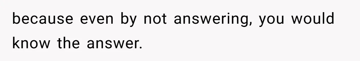 because even by not answering, you would know the answer.