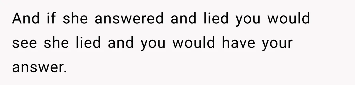 And if she answered and lied you would see she lied and you would have your answer.