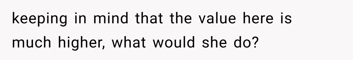 keeping in mind that the value here is much higher, what would she do?