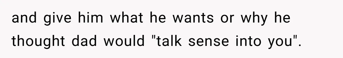 and give him what he wants or why he thought dad would "talk sense into you".
