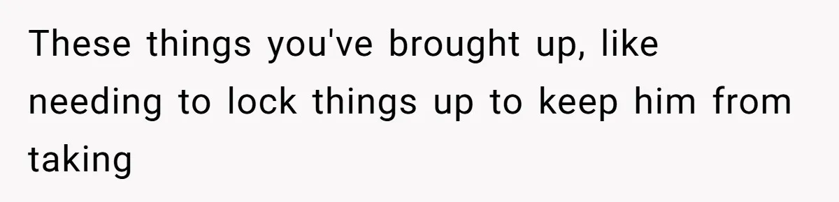 These things you've brought up, like needing to lock things up to keep him from taking