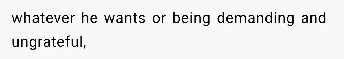 whatever he wants or being demanding and ungrateful,