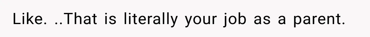 Like. ..That is literally your job as a parent.