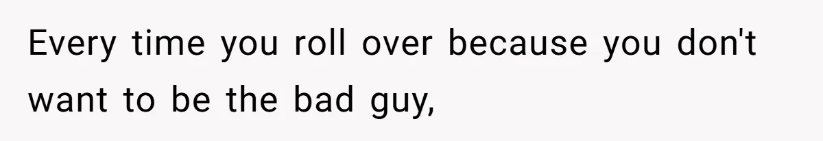 Every time you roll over because you don't want to be the bad guy,