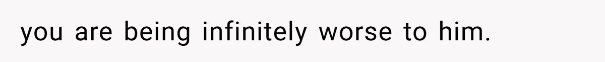 you are being infinitely worse to him.