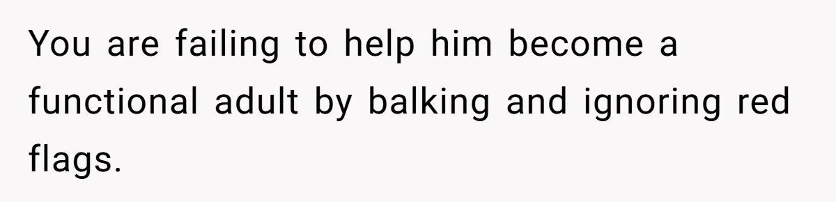 You are failing to help him become a functional adult by balking and ignoring red flags.