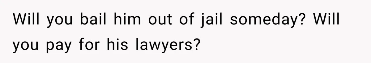 Will you bail him out of jail someday? Will you pay for his lawyers?