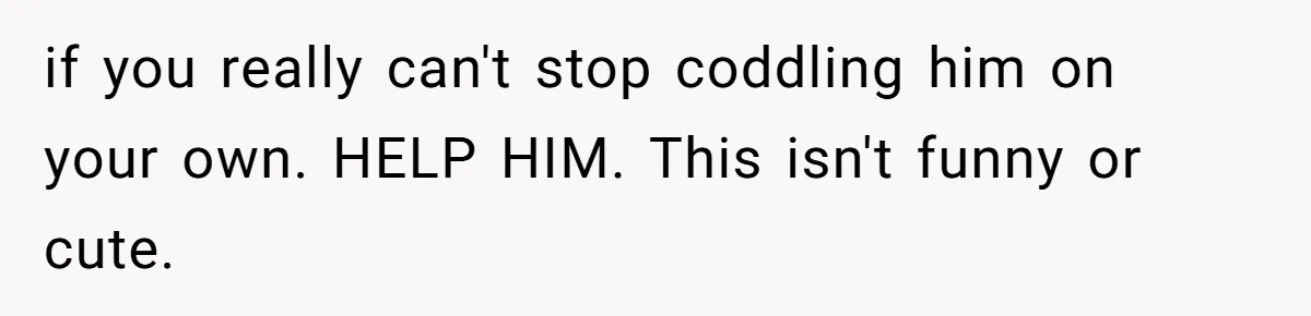 if you really can't stop coddling him on your own. HELP HIM. This isn't funny or cute.