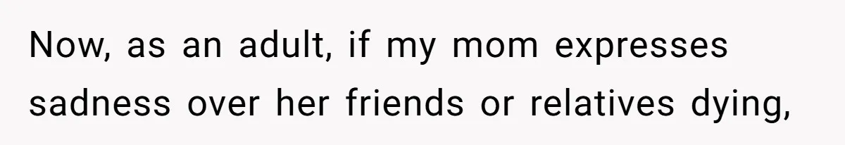 Now, as an adult, if my mom expresses sadness over her friends or relatives dying,