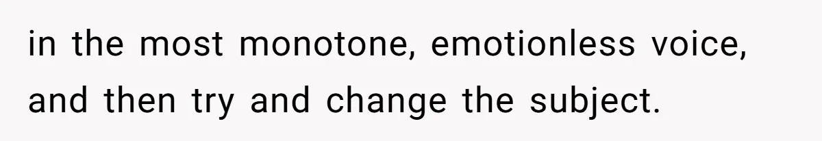 in the most monotone, emotionless voice, and then try and change the subject.