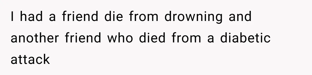 I had a friend die from drowning and another friend who died from a diabetic attack