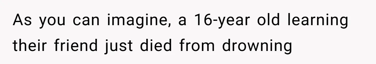 As you can imagine, a 16-year old learning their friend just died from drowning