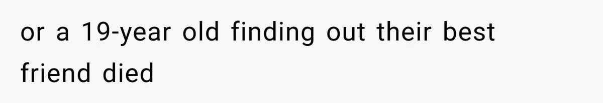 or a 19-year old finding out their best friend died