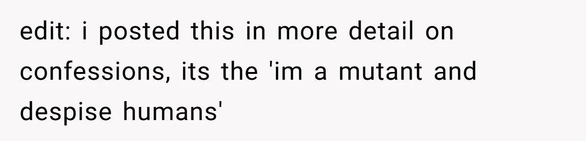 edit: i posted this in more detail on confessions, its the 'im a mutant and despise humans'