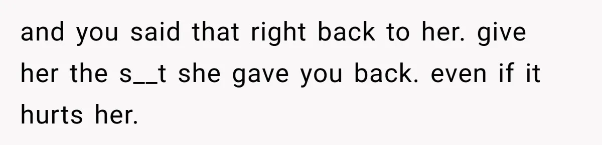and you said that right back to her. give her the s__t she gave you back. even if it hurts her.