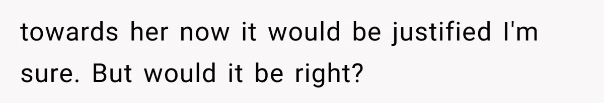 towards her now it would be justified I'm sure. But would it be right?