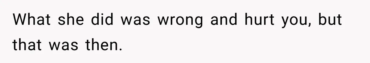 What she did was wrong and hurt you, but that was then.