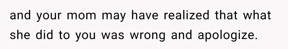 and your mom may have realized that what she did to you was wrong and apologize.