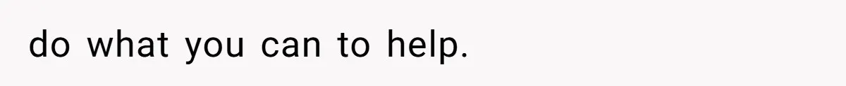 do what you can to help.