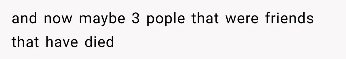 and now maybe 3 pople that were friends that have died