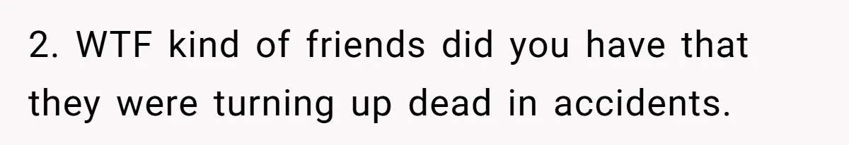 2. WTF kind of friends did you have that they were turning up dead in accidents.