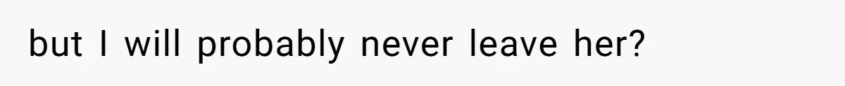 but I will probably never leave her?