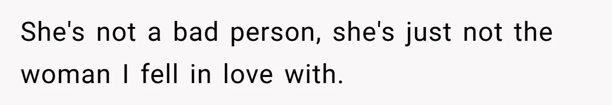 She's not a bad person, she's just not the woman I fell in love with.