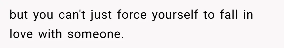 but you can't just force yourself to fall in love with someone.