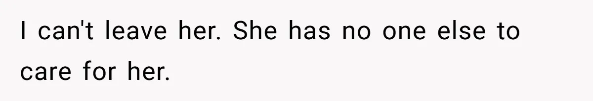 I can't leave her. She has no one else to care for her.
