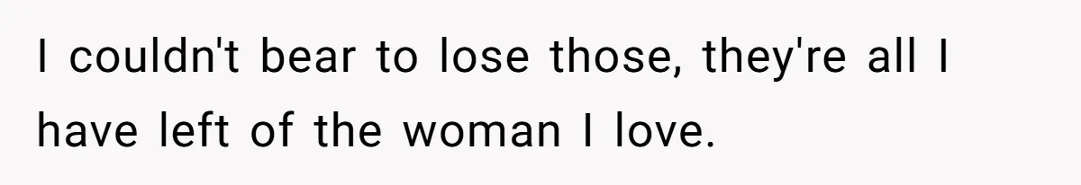 I couldn't bear to lose those, they're all I have left of the woman I love.