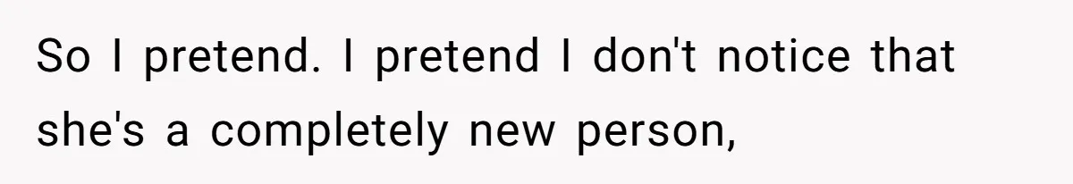 So I pretend. I pretend I don't notice that she's a completely new person,