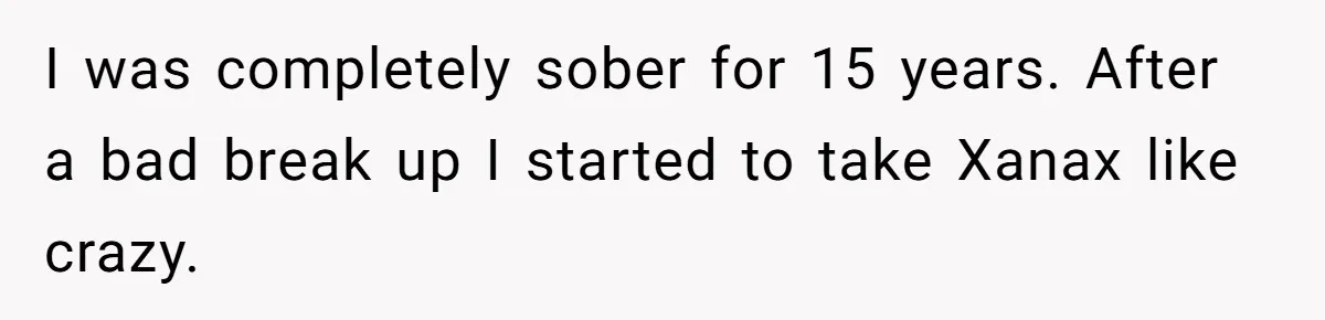 I was completely sober for 15 years. After a bad break up I started to take Xanax like crazy.