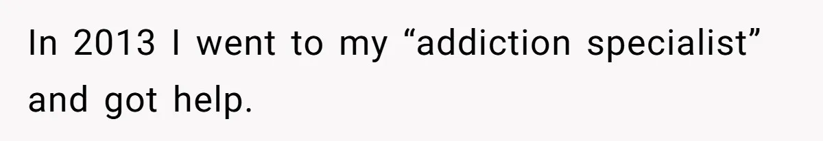 In 2013 I went to my “addiction specialist” and got help.