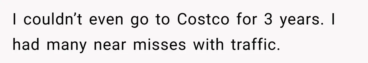 I couldn’t even go to Costco for 3 years. I had many near misses with traffic.